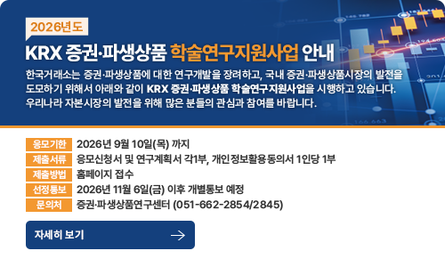 2026년도 KRX 증권파생상품 학술연구지원사업 안내. 한국거래소는 증권파생상품에 대한 연구개발을 장려하고, 국내 증권파생상품시장의 발전을 도모하기 위해서 아래와 같이 KRX 증권파생상품 학술연구지원사업을 시행하고 있습니다. 우리나라 자본시장의 발전을 위해 많은 분들의 관심과 참여를 바랍니다. 응모기한: 2026년 9월 10일(목) 까지, 제출서류: 응모신청서 및 연구계획서 각 1부/ 개인정보활용동의서 1인당 1부, 제출방법: 홈페이지 접수, 선정통보: 2026년 11월 6일(금) 이후 개별통보 예정, 문의처: 증권·파생상품연구센터 (051-662-2854/2845)
