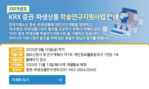 2025년도 KRX 증권 파생상품 학술연구지원사업 안내. 한국거래소는 증권·파생상품에 대한 연구개발을 장려하고, 국내 증권·파생상품시장의 발전을 도모하기 위해서 아래와 같이 「KRX 증권·파생상품 학술연구지원사업」을 
시행하고 있습니다. 우리나라 자본시장의 발전을 위해 많은 분들의 관심과 참여를 바랍니다. 응모기한 : 2025년 9월 19일(금) 까지, 제출서류 : 응모신청서 및 연구계획서 각1부, 개인정보활용동의서 1인당 1부, 제출방법 :  홈페이지 접수, 선정통보 : 2025년 11월 13일(월) 이후 개별통보 예정, 문의처 : 증권·파생상품연구센터 (051-662-2854/2845)